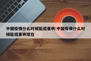 中国疫情什么时候能结束啊:中国疫情什么时候能结束啊现在