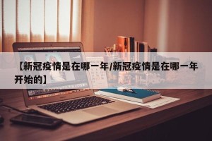 【新冠疫情是在哪一年/新冠疫情是在哪一年开始的】