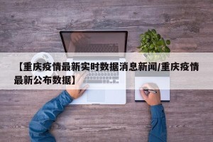 【重庆疫情最新实时数据消息新闻/重庆疫情最新公布数据】