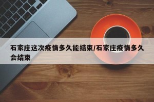 石家庄这次疫情多久能结束/石家庄疫情多久会结束