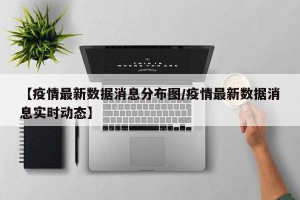【疫情最新数据消息分布图/疫情最新数据消息实时动态】