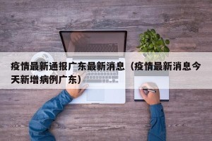 疫情最新通报广东最新消息（疫情最新消息今天新增病例广东）