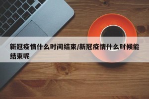 新冠疫情什么时间结束/新冠疫情什么时候能结束呢