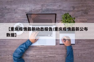 【重庆疫情最新动态报告/重庆疫情最新公布数据】