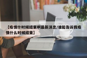 【疫情什时候结束啊最新消息/谁能告诉我疫情什么时候结束】