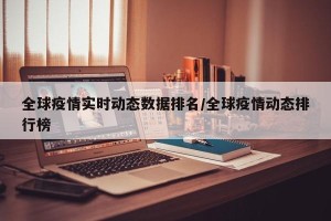 全球疫情实时动态数据排名/全球疫情动态排行榜