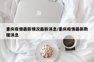 重庆疫情最新情况最新消息/重庆疫情最新数据消息