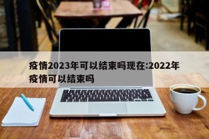 疫情2023年可以结束吗现在:2022年疫情可以结束吗