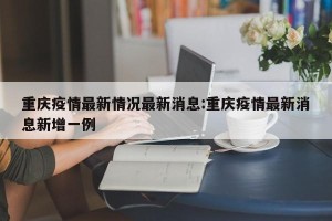 重庆疫情最新情况最新消息:重庆疫情最新消息新增一例