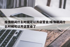 疫情期间什么时候可以开店营业/疫情期间什么时候可以开店营业了