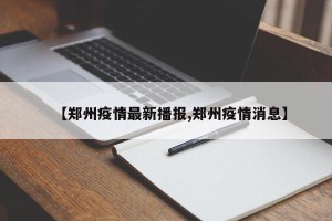 【郑州疫情最新播报,郑州疫情消息】