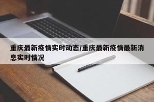 重庆最新疫情实时动态/重庆最新疫情最新消息实时情况
