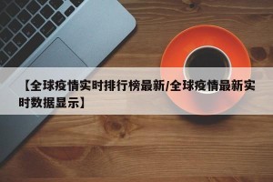 【全球疫情实时排行榜最新/全球疫情最新实时数据显示】