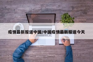 疫情最新报道中国/中国疫情最新报道今天