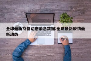 全球最新疫情动态消息数据:全球最新疫情最新动态