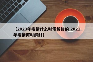 【2023年疫情什么时候解封的,2021年疫情何时解封】