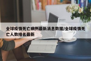 全球疫情死亡病例最新消息数据/全球疫情死亡人数排名最新