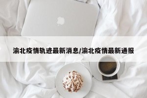 渝北疫情轨迹最新消息/渝北疫情最新通报