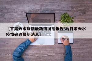 【甘肃天水疫情最新情况播报视频/甘肃天水疫情确诊最新消息】
