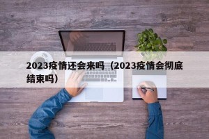 2023疫情还会来吗（2023疫情会彻底结束吗）