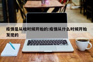 疫情是从啥时候开始的:疫情从什么时候开始发现的