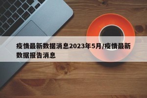 疫情最新数据消息2023年5月/疫情最新数据报告消息