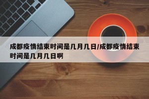 成都疫情结束时间是几月几日/成都疫情结束时间是几月几日啊