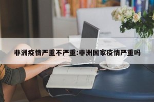 非洲疫情严重不严重:非洲国家疫情严重吗