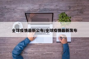 全球疫情最新公布/全球疫情最新发布