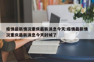 疫情最新情况重庆最新消息今天:疫情最新情况重庆最新消息今天封城了