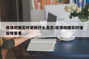疫情地图实时更新什么意思:疫情地图实时播报哪里看