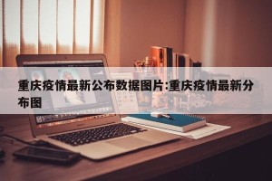 重庆疫情最新公布数据图片:重庆疫情最新分布图