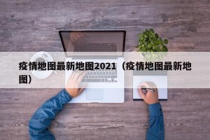 疫情地图最新地图2021（疫情地图最新地图）