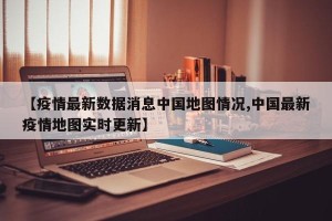【疫情最新数据消息中国地图情况,中国最新疫情地图实时更新】