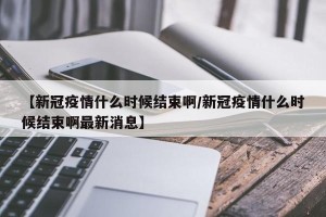 【新冠疫情什么时候结束啊/新冠疫情什么时候结束啊最新消息】