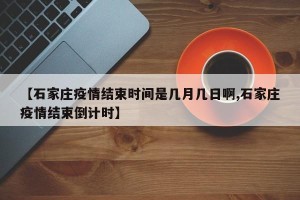 【石家庄疫情结束时间是几月几日啊,石家庄疫情结束倒计时】