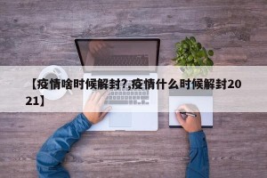 【疫情啥时候解封?,疫情什么时候解封2021】