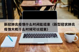 新冠肺炎疫情什么时间能结束（新型冠状肺炎疫情大概什么时候可以结束）