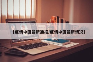 【疫情中国最新通报/疫情中国最新情况】
